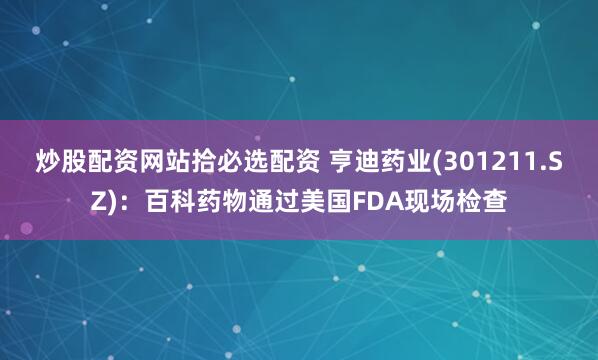 炒股配资网站拾必选配资 亨迪药业(301211.SZ)：百科药物通过美国FDA现场检查