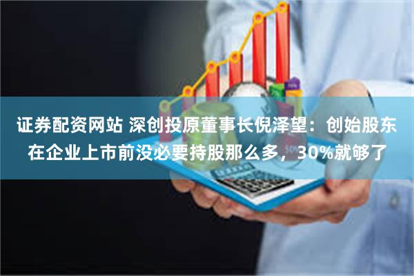 证券配资网站 深创投原董事长倪泽望：创始股东在企业上市前没必要持股那么多，30%就够了