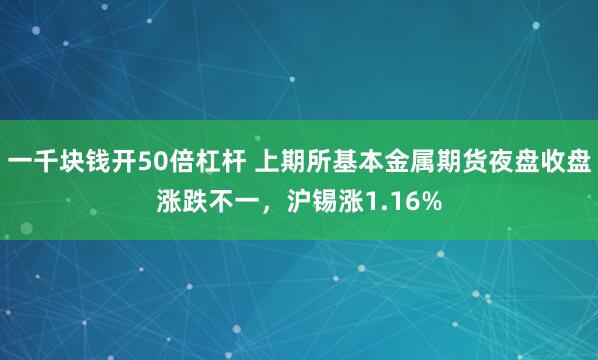 一千块钱开50倍杠杆 上期所基本金属期货夜盘收盘涨跌不一，沪锡涨1.16%