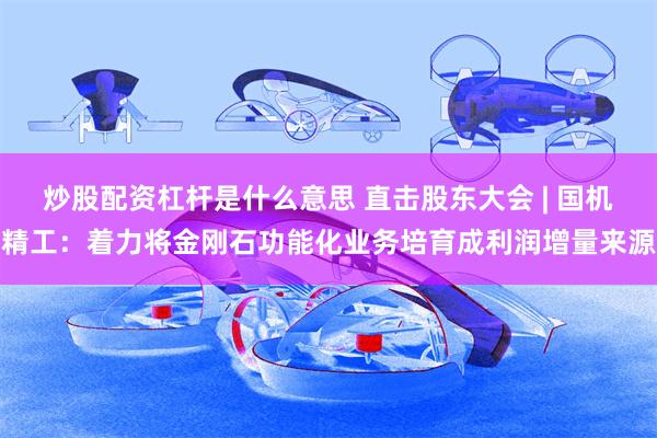 炒股配资杠杆是什么意思 直击股东大会 | 国机精工：着力将金刚石功能化业务培育成利润增量来源