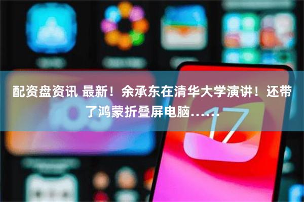 配资盘资讯 最新！余承东在清华大学演讲！还带了鸿蒙折叠屏电脑……