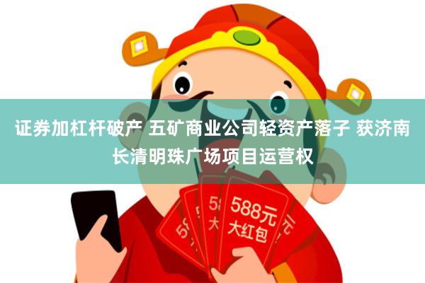 证券加杠杆破产 五矿商业公司轻资产落子 获济南长清明珠广场项目运营权