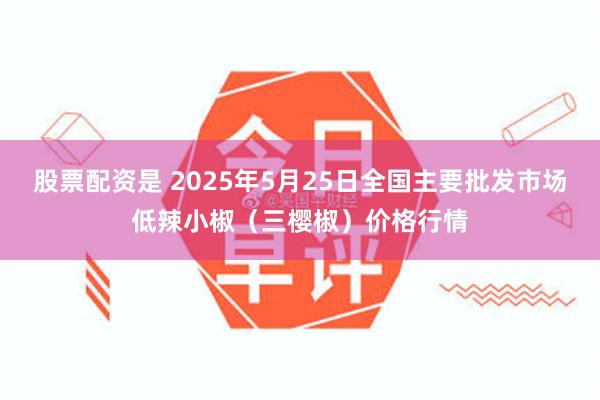 股票配资是 2025年5月25日全国主要批发市场低辣小椒（三樱椒）价格行情