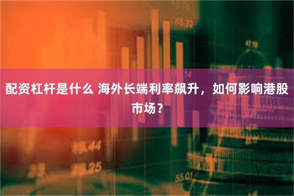 配资杠杆是什么 海外长端利率飙升，如何影响港股市场？
