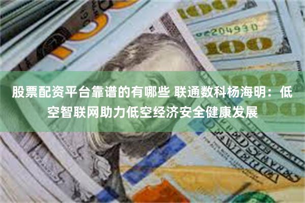股票配资平台靠谱的有哪些 联通数科杨海明：低空智联网助力低空经济安全健康发展