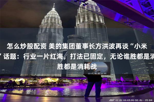 怎么炒股配资 美的集团董事长方洪波再谈“小米竞争”话题：行业一片红海，打法已固定，无论谁胜都是消耗战