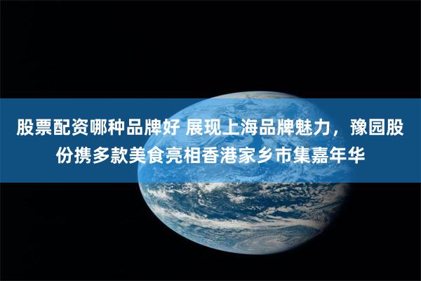 股票配资哪种品牌好 展现上海品牌魅力，豫园股份携多款美食亮相香港家乡市集嘉年华