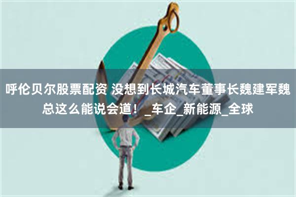 呼伦贝尔股票配资 没想到长城汽车董事长魏建军魏总这么能说会道！_车企_新能源_全球