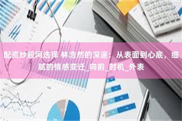 配资炒股网选择 林浩然的深邃：从表面到心底，细腻的情感变迁_向前_时机_外表