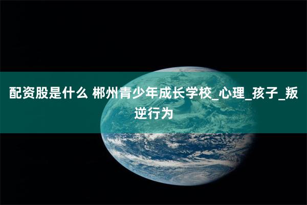 配资股是什么 郴州青少年成长学校_心理_孩子_叛逆行为