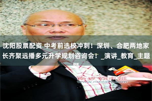 沈阳股票配资 中考前选校冲刺！深圳、合肥两地家长齐聚远播多元升学规划咨询会！_演讲_教育_主题