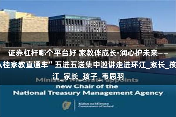 证券杠杆哪个平台好 家教伴成长·润心护未来——河池市“八桂家教直通车”五进五送集中巡讲走进环江_家长_孩子_韦思羽