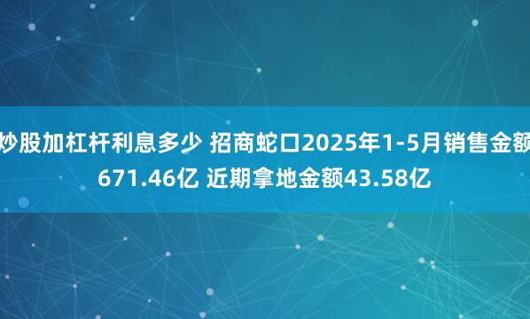 炒股加杠杆利息多少 招商蛇口2025年1-5月销售金额671.46亿 近期拿地金额43.58亿