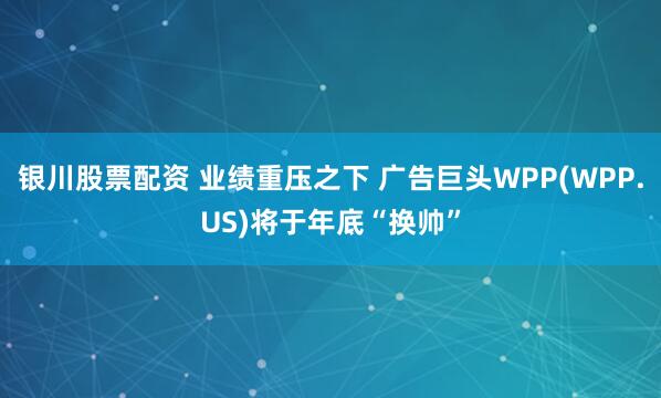 银川股票配资 业绩重压之下 广告巨头WPP(WPP.US)将于年底“换帅”