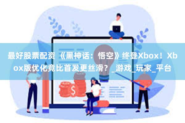 最好股票配资 《黑神话：悟空》终登Xbox！Xbox版优化竟比首发更丝滑？_游戏_玩家_平台
