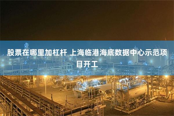 股票在哪里加杠杆 上海临港海底数据中心示范项目开工