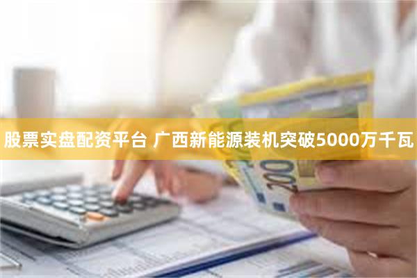 股票实盘配资平台 广西新能源装机突破5000万千瓦