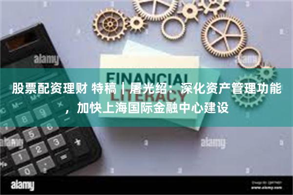 股票配资理财 特稿｜屠光绍：深化资产管理功能，加快上海国际金融中心建设