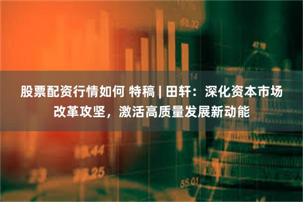 股票配资行情如何 特稿 | 田轩：深化资本市场改革攻坚，激活高质量发展新动能