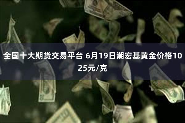 全国十大期货交易平台 6月19日潮宏基黄金价格1025元/克