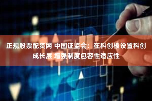 正规股票配资网 中国证监会：在科创板设置科创成长层 增强制度包容性适应性