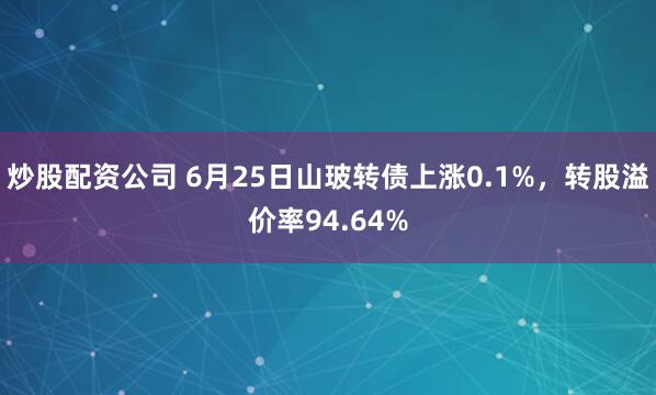 炒股配资公司 6月25日山玻转债上涨0.1%，转股溢价率94.64%