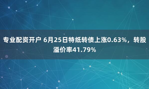 专业配资开户 6月25日特纸转债上涨0.63%，转股溢价率41.79%