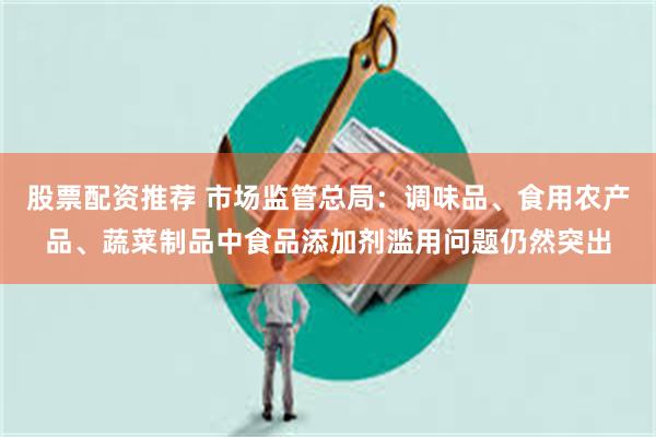 股票配资推荐 市场监管总局：调味品、食用农产品、蔬菜制品中食品添加剂滥用问题仍然突出