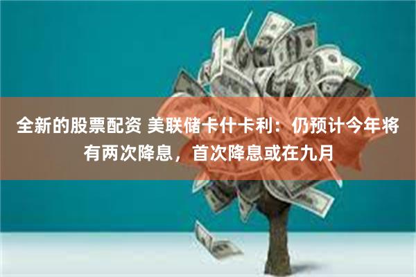 全新的股票配资 美联储卡什卡利：仍预计今年将有两次降息，首次降息或在九月