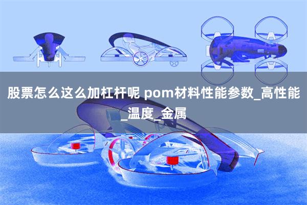 股票怎么这么加杠杆呢 pom材料性能参数_高性能_温度_金属