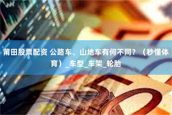 莆田股票配资 公路车、山地车有何不同？（秒懂体育）_车型_车架_轮胎
