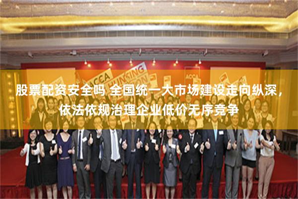 股票配资安全吗 全国统一大市场建设走向纵深，依法依规治理企业低价无序竞争