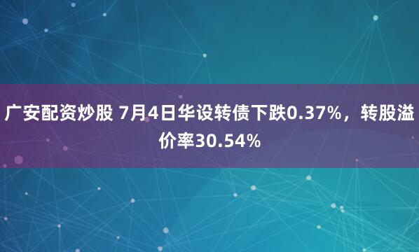广安配资炒股 7月4日华设转债下跌0.37%，转股溢价率30.54%