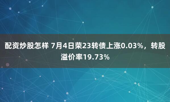 配资炒股怎样 7月4日荣23转债上涨0.03%，转股溢价率19.73%
