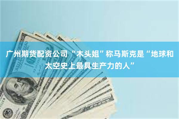 广州期货配资公司 “木头姐”称马斯克是“地球和太空史上最具生产力的人”