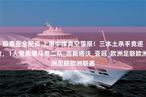 股票安全配资 上港中锋真空警报！三本土杀手竞逐9号位，1人曾轰爆马竞二队_古斯塔沃_亚冠_欧洲足联欧洲联赛