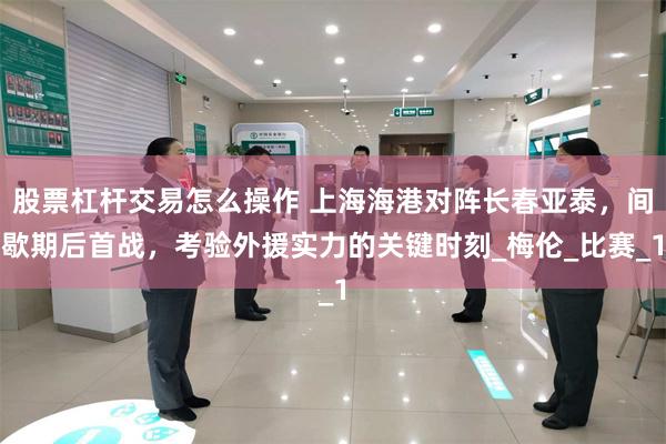 股票杠杆交易怎么操作 上海海港对阵长春亚泰，间歇期后首战，考验外援实力的关键时刻_梅伦_比赛_1