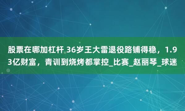 股票在哪加杠杆 36岁王大雷退役路铺得稳，1.93亿财富，青训到烧烤都掌控_比赛_赵丽琴_球迷