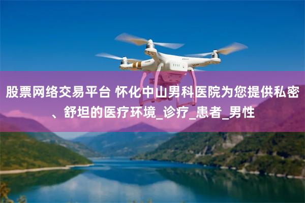 股票网络交易平台 怀化中山男科医院为您提供私密、舒坦的医疗环境_诊疗_患者_男性