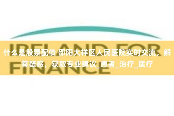 什么是股票配债 邵阳大祥区人民医院实时交流，解答疑惑，获取专业建议_患者_治疗_医疗