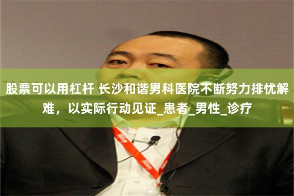 股票可以用杠杆 长沙和谐男科医院不断努力排忧解难，以实际行动见证_患者_男性_诊疗