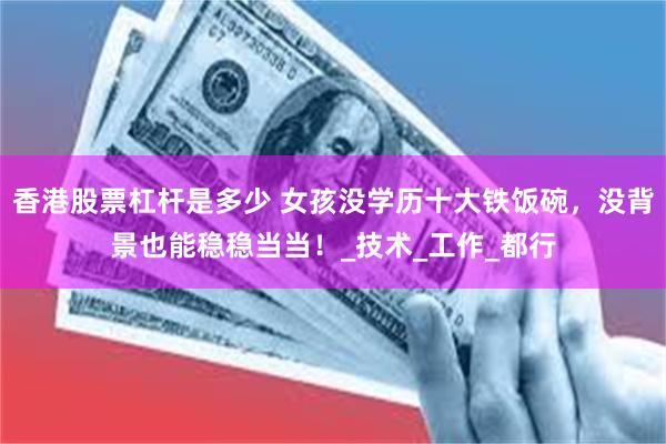香港股票杠杆是多少 女孩没学历十大铁饭碗，没背景也能稳稳当当！_技术_工作_都行