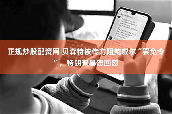 正规炒股配资网 贝森特被传力阻鲍威尔“罢免令”，特朗普暴怒回怼