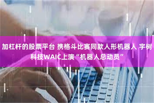 加杠杆的股票平台 携格斗比赛同款人形机器人 宇树科技WAIC上演“机器人总动员”