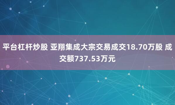 平台杠杆炒股 亚翔集成大宗交易成交18.70万股 成交额737.53万元