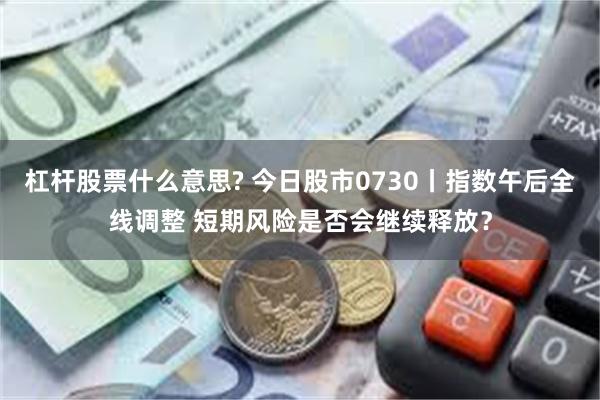 杠杆股票什么意思? 今日股市0730丨指数午后全线调整 短期风险是否会继续释放？
