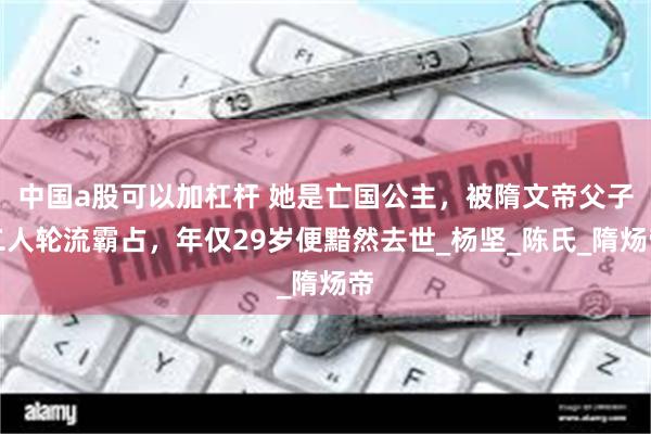 中国a股可以加杠杆 她是亡国公主，被隋文帝父子二人轮流霸占，年仅29岁便黯然去世_杨坚_陈氏_隋炀帝