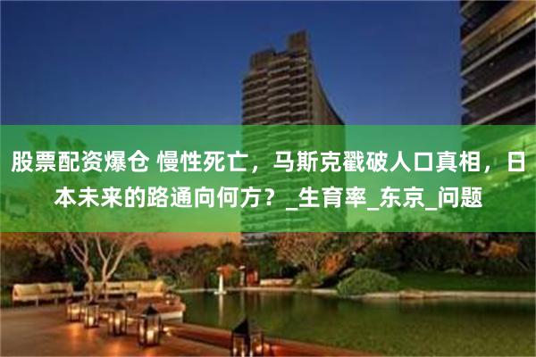 股票配资爆仓 慢性死亡，马斯克戳破人口真相，日本未来的路通向何方？_生育率_东京_问题