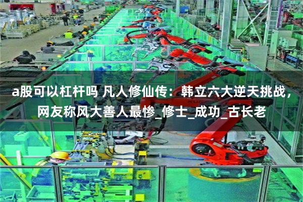 a股可以杠杆吗 凡人修仙传：韩立六大逆天挑战，网友称风大善人最惨_修士_成功_古长老