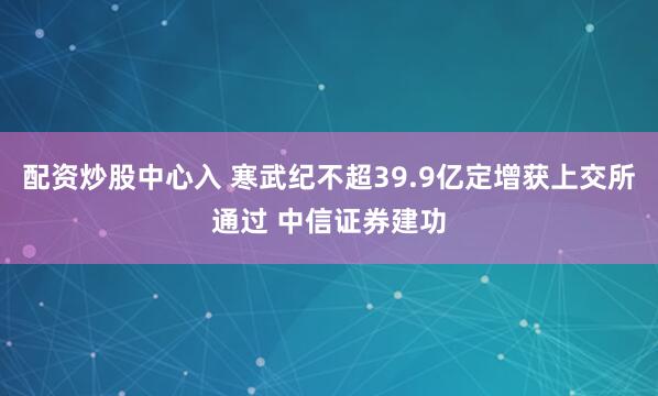 配资炒股中心入 寒武纪不超39.9亿定增获上交所通过 中信证券建功